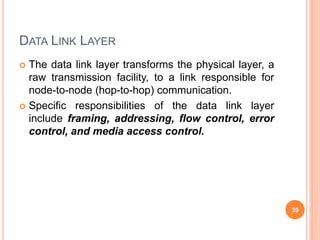 DATA LINK LAYER
 The data link layer transforms the physical layer, a
raw transmission facility, to a link responsible for
node-to-node (hop-to-hop) communication.
 Specific responsibilities of the data link layer
include framing, addressing, flow control, error
control, and media access control.
39
 