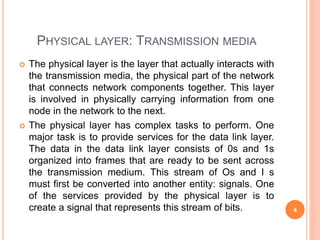 PHYSICAL LAYER: TRANSMISSION MEDIA
 The physical layer is the layer that actually interacts with
the transmission media, the physical part of the network
that connects network components together. This layer
is involved in physically carrying information from one
node in the network to the next.
 The physical layer has complex tasks to perform. One
major task is to provide services for the data link layer.
The data in the data link layer consists of 0s and 1s
organized into frames that are ready to be sent across
the transmission medium. This stream of Os and I s
must first be converted into another entity: signals. One
of the services provided by the physical layer is to
create a signal that represents this stream of bits. 4
 