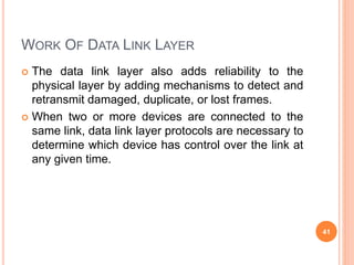 WORK OF DATA LINK LAYER
 The data link layer also adds reliability to the
physical layer by adding mechanisms to detect and
retransmit damaged, duplicate, or lost frames.
 When two or more devices are connected to the
same link, data link layer protocols are necessary to
determine which device has control over the link at
any given time.
41
 
