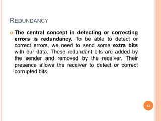 REDUNDANCY
 The central concept in detecting or correcting
errors is redundancy. To be able to detect or
correct errors, we need to send some extra bits
with our data. These redundant bits are added by
the sender and removed by the receiver. Their
presence allows the receiver to detect or correct
corrupted bits.
43
 