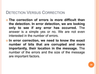 DETECTION VERSUS CORRECTION
 The correction of errors is more difficult than
the detection. In error detection, we are looking
only to see if any error has occurred. The
answer is a simple yes or no. We are not even
interested in the number of errors.
 In error correction, we need to know the exact
number of bits that are corrupted and more
importantly, their location in the message. The
number of the errors and the size of the message
are important factors.
44
 