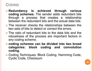 CODING
 Redundancy is achieved through various
coding schemes. The sender adds redundant bits
through a process that creates a relationship
between the redundant bits and the actual data bits.
 The receiver checks the relationships between the
two sets of bits to detect or correct the errors.
 The ratio of redundant bits to the data bits and the
robustness of the process are important factors in
any coding scheme.
 coding schemes can be divided into two broad
categories: block coding and convolution
coding.
 Coding Techniques: Block Coding, Hamming Code,
Cyclic Code, Checksum
46
 