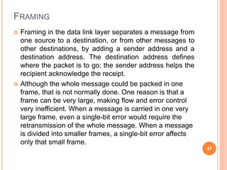FRAMING
 Framing in the data link layer separates a message from
one source to a destination, or from other messages to
other destinations, by adding a sender address and a
destination address. The destination address defines
where the packet is to go; the sender address helps the
recipient acknowledge the receipt.
 Although the whole message could be packed in one
frame, that is not normally done. One reason is that a
frame can be very large, making flow and error control
very inefficient. When a message is carried in one very
large frame, even a single-bit error would require the
retransmission of the whole message. When a message
is divided into smaller frames, a single-bit error affects
only that small frame.
47
 