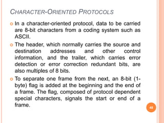 CHARACTER-ORIENTED PROTOCOLS
 In a character-oriented protocol, data to be carried
are 8-bit characters from a coding system such as
ASCII.
 The header, which normally carries the source and
destination addresses and other control
information, and the trailer, which carries error
detection or error correction redundant bits, are
also multiples of 8 bits.
 To separate one frame from the next, an 8-bit (1-
byte) flag is added at the beginning and the end of
a frame. The flag, composed of protocol dependent
special characters, signals the start or end of a
frame. 48
 