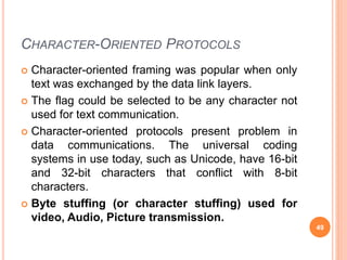 CHARACTER-ORIENTED PROTOCOLS
 Character-oriented framing was popular when only
text was exchanged by the data link layers.
 The flag could be selected to be any character not
used for text communication.
 Character-oriented protocols present problem in
data communications. The universal coding
systems in use today, such as Unicode, have 16-bit
and 32-bit characters that conflict with 8-bit
characters.
 Byte stuffing (or character stuffing) used for
video, Audio, Picture transmission.
49
 