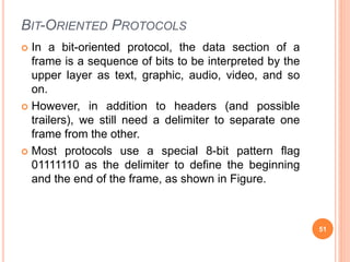 BIT-ORIENTED PROTOCOLS
 In a bit-oriented protocol, the data section of a
frame is a sequence of bits to be interpreted by the
upper layer as text, graphic, audio, video, and so
on.
 However, in addition to headers (and possible
trailers), we still need a delimiter to separate one
frame from the other.
 Most protocols use a special 8-bit pattern flag
01111110 as the delimiter to define the beginning
and the end of the frame, as shown in Figure.
51
 