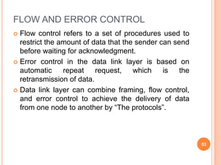 FLOW AND ERROR CONTROL
 Flow control refers to a set of procedures used to
restrict the amount of data that the sender can send
before waiting for acknowledgment.
 Error control in the data link layer is based on
automatic repeat request, which is the
retransmission of data.
 Data link layer can combine framing, flow control,
and error control to achieve the delivery of data
from one node to another by “The protocols”.
53
 