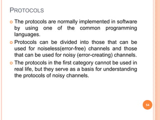 PROTOCOLS
 The protocols are normally implemented in software
by using one of the common programming
languages.
 Protocols can be divided into those that can be
used for noiseless(error-free) channels and those
that can be used for noisy (error-creating) channels.
 The protocols in the first category cannot be used in
real life, but they serve as a basis for understanding
the protocols of noisy channels.
54
 