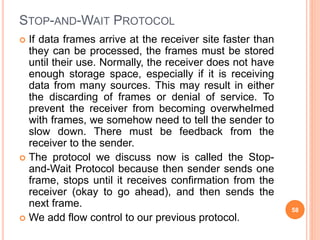 STOP-AND-WAIT PROTOCOL
 If data frames arrive at the receiver site faster than
they can be processed, the frames must be stored
until their use. Normally, the receiver does not have
enough storage space, especially if it is receiving
data from many sources. This may result in either
the discarding of frames or denial of service. To
prevent the receiver from becoming overwhelmed
with frames, we somehow need to tell the sender to
slow down. There must be feedback from the
receiver to the sender.
 The protocol we discuss now is called the Stop-
and-Wait Protocol because then sender sends one
frame, stops until it receives confirmation from the
receiver (okay to go ahead), and then sends the
next frame.
 We add flow control to our previous protocol.
58
 