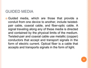 GUIDED MEDIA
 Guided media, which are those that provide a
conduit from one device to another, include twisted-
pair cable, coaxial cable, and fiber-optic cable. A
signal traveling along any of these media is directed
and contained by the physical limits of the medium.
Twisted-pair and coaxial cable use metallic (copper)
conductors that accept and transport signals in the
form of electric current. Optical fiber is a cable that
accepts and transports signals in the form of light.
6
 