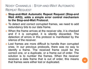 NOISY CHANNELS : STOP-AND-WAIT AUTOMATIC
REPEAT REQUEST
 Stop-and-Wait Automatic Repeat Request (Stop-and
Wait ARQ), adds a simple error control mechanism
to the Stop-and-Wait Protocol.
 To detect and correct corrupted frames, we need to add
redundancy bits to our data frame.
 When the frame arrives at the receiver site, it is checked
and if it is corrupted, it is silently discarded. The
detection of errors in this protocol is manifested by the
silence of the receiver.
 Lost frames are more difficult to handle than corrupted
ones. In our previous protocols, there was no way to
identify a frame. The received frame could be the
correct one, or a duplicate, or a frame out of order. The
solution is to number the frames. When the receiver
receives a data frame that is out of order, this means
that frames were either lost or duplicated.
60
 