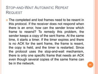 STOP-AND-WAIT AUTOMATIC REPEAT
REQUEST
 The completed and lost frames need to be resent in
this protocol. If the receiver does not respond when
there is an error, how can the sender know which
frame to resend? To remedy this problem, the
sender keeps a copy of the sent frame. At the same
time, it starts a timer. If the timer expires and there
is no ACK for the sent frame, the frame is resent,
the copy is held, and the timer is restarted. Since
the protocol uses the stop-and-wait mechanism,
there is only one specific frame that needs an ACK
even though several copies of the same frame can
be in the network. 61
 