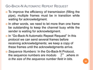 GO-BACK-N AUTOMATIC REPEAT REQUEST
 To improve the efficiency of transmission (filling the
pipe), multiple frames must be in transition while
waiting for acknowledgment.
 In other words, we need to let more than one frame
be outstanding to keep the channel busy while the
sender is waiting for acknowledgment.
 In “Go-Back-N Automatic Repeat Request” In this
protocol we can send several frames before
receiving acknowledgments; we keep a copy of
these frames until the acknowledgments arrive.
 Sequence Numbers: In the Go-Back-N Protocol,
the sequence numbers are modulo ,where m
is the size of the sequence number field in bits.
66
2m
 