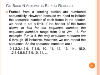 GO-BACK-N AUTOMATIC REPEAT REQUEST
 Frames from a sending station are numbered
sequentially. However, because we need to include
the sequence number of each frame in the header,
we need to set a limit. If the header of the frame
allows m bits for the sequence number, the
sequence numbers range from 0 to 2m - 1. For
example, if m is 4, the only sequence numbers are
0 through 15 inclusive. However, we can repeat the
sequence. So the sequence numbers are :
0,1,2,3,4,5,6, 7,8,9, 10, 11, 12, 13, 14, 15,0,
1,2,3,4,5,6,7,8,9,10, 11, ...
67
 