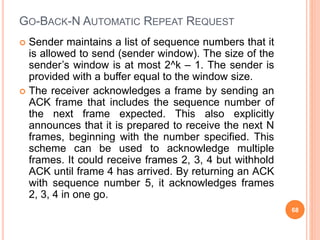 GO-BACK-N AUTOMATIC REPEAT REQUEST
 Sender maintains a list of sequence numbers that it
is allowed to send (sender window). The size of the
sender’s window is at most 2^k – 1. The sender is
provided with a buffer equal to the window size.
 The receiver acknowledges a frame by sending an
ACK frame that includes the sequence number of
the next frame expected. This also explicitly
announces that it is prepared to receive the next N
frames, beginning with the number specified. This
scheme can be used to acknowledge multiple
frames. It could receive frames 2, 3, 4 but withhold
ACK until frame 4 has arrived. By returning an ACK
with sequence number 5, it acknowledges frames
2, 3, 4 in one go.
68
 
