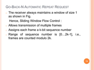 GO-BACK-N AUTOMATIC REPEAT REQUEST
o The receiver always maintains a window of size 1
as shown in Fig.
Hence, Sliding Window Flow Control :
o Allows transmission of multiple frames
o Assigns each frame a k-bit sequence number
o Range of sequence number is [0…2k-1], i.e.,
frames are counted modulo 2k.
74
 