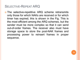 SELECTIVE-REPEAT ARQ
 The selective-repetitive ARQ scheme retransmits
only those for which NAKs are received or for which
timer has expired, this is shown in the Fig. This is
the most efficient among the ARQ schemes, but the
sender must be more complex so that it can send
out-of-order frames. The receiver also must have
storage space to store the post-NAK frames and
processing power to reinsert frames in proper
sequence.
75
 