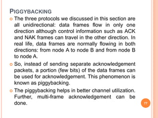 PIGGYBACKING
 The three protocols we discussed in this section are
all unidirectional: data frames flow in only one
direction although control information such as ACK
and NAK frames can travel in the other direction. In
real life, data frames are normally flowing in both
directions: from node A to node B and from node B
to node A.
 So, instead of sending separate acknowledgement
packets, a portion (few bits) of the data frames can
be used for acknowledgement. This phenomenon is
known as piggybacking.
 The piggybacking helps in better channel utilization.
Further, multi-frame acknowledgement can be
done. 77
 