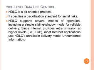 HIGH-LEVEL DATA LINK CONTROL
 HDLC is a bit-oriented protocol.
 It specifies a packitization standard for serial links.
 HDLC supports several modes of operation,
including a simple sliding-window mode for reliable
delivery. Since Internet provides retransmission at
higher levels (i.e., TCP), most Internet applications
use HDLC's unreliable delivery mode, Unnumbered
Information.
78
 