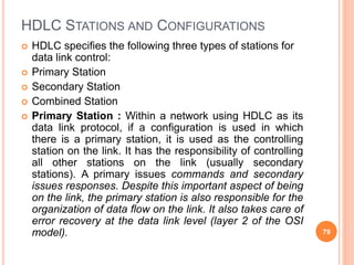 HDLC STATIONS AND CONFIGURATIONS
 HDLC specifies the following three types of stations for
data link control:
 Primary Station
 Secondary Station
 Combined Station
 Primary Station : Within a network using HDLC as its
data link protocol, if a configuration is used in which
there is a primary station, it is used as the controlling
station on the link. It has the responsibility of controlling
all other stations on the link (usually secondary
stations). A primary issues commands and secondary
issues responses. Despite this important aspect of being
on the link, the primary station is also responsible for the
organization of data flow on the link. It also takes care of
error recovery at the data link level (layer 2 of the OSI
model). 79
 