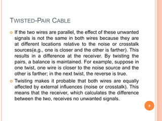 TWISTED-PAIR CABLE
 If the two wires are parallel, the effect of these unwanted
signals is not the same in both wires because they are
at different locations relative to the noise or crosstalk
sources(e,g., one is closer and the other is farther). This
results in a difference at the receiver. By twisting the
pairs, a balance is maintained. For example, suppose in
one twist, one wire is closer to the noise source and the
other is farther; in the next twist, the reverse is true.
 Twisting makes it probable that both wires are equally
affected by external influences (noise or crosstalk). This
means that the receiver, which calculates the difference
between the two, receives no unwanted signals.
8
 