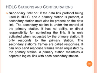 HDLC STATIONS AND CONFIGURATIONS
 Secondary Station: If the data link protocol being
used is HDLC, and a primary station is present, a
secondary station must also be present on the data
link. The secondary station is under the control of
the primary station. It has no ability, or direct
responsibility for controlling the link. It is only
activated when requested by the primary station. It
only responds to the primary station. The
secondary station's frames are called responses. It
can only send response frames when requested by
the primary station. A primary station maintains a
separate logical link with each secondary station.
80
 