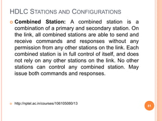 HDLC STATIONS AND CONFIGURATIONS
 Combined Station: A combined station is a
combination of a primary and secondary station. On
the link, all combined stations are able to send and
receive commands and responses without any
permission from any other stations on the link. Each
combined station is in full control of itself, and does
not rely on any other stations on the link. No other
stations can control any combined station. May
issue both commands and responses.
 http://nptel.ac.in/courses/106105080/13
81
 