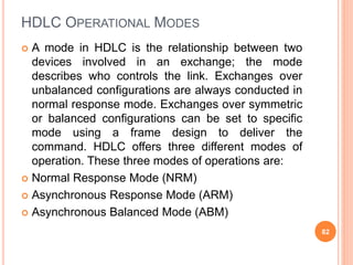 HDLC OPERATIONAL MODES
 A mode in HDLC is the relationship between two
devices involved in an exchange; the mode
describes who controls the link. Exchanges over
unbalanced configurations are always conducted in
normal response mode. Exchanges over symmetric
or balanced configurations can be set to specific
mode using a frame design to deliver the
command. HDLC offers three different modes of
operation. These three modes of operations are:
 Normal Response Mode (NRM)
 Asynchronous Response Mode (ARM)
 Asynchronous Balanced Mode (ABM)
82
 
