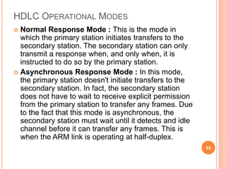 HDLC OPERATIONAL MODES
 Normal Response Mode : This is the mode in
which the primary station initiates transfers to the
secondary station. The secondary station can only
transmit a response when, and only when, it is
instructed to do so by the primary station.
 Asynchronous Response Mode : In this mode,
the primary station doesn't initiate transfers to the
secondary station. In fact, the secondary station
does not have to wait to receive explicit permission
from the primary station to transfer any frames. Due
to the fact that this mode is asynchronous, the
secondary station must wait until it detects and idle
channel before it can transfer any frames. This is
when the ARM link is operating at half-duplex.
83
 
