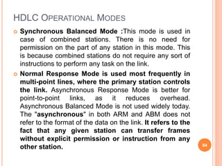 HDLC OPERATIONAL MODES
 Synchronous Balanced Mode :This mode is used in
case of combined stations. There is no need for
permission on the part of any station in this mode. This
is because combined stations do not require any sort of
instructions to perform any task on the link.
 Normal Response Mode is used most frequently in
multi-point lines, where the primary station controls
the link. Asynchronous Response Mode is better for
point-to-point links, as it reduces overhead.
Asynchronous Balanced Mode is not used widely today.
The "asynchronous" in both ARM and ABM does not
refer to the format of the data on the link. It refers to the
fact that any given station can transfer frames
without explicit permission or instruction from any
other station. 84
 