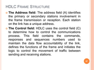 HDLC FRAME STRUCTURE
 The Address field: The address field (A) identifies
the primary or secondary stations involvement in
the frame transmission or reception. Each station
on the link has a unique address.
 The Control field: HDLC uses the control field (C)
to determine how to control the communications
process. This field contains the commands,
responses and sequences numbers used to
maintain the data flow accountability of the link,
defines the functions of the frame and initiates the
logic to control the movement of traffic between
sending and receiving stations.
87
 