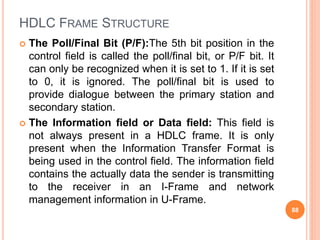 HDLC FRAME STRUCTURE
 The Poll/Final Bit (P/F):The 5th bit position in the
control field is called the poll/final bit, or P/F bit. It
can only be recognized when it is set to 1. If it is set
to 0, it is ignored. The poll/final bit is used to
provide dialogue between the primary station and
secondary station.
 The Information field or Data field: This field is
not always present in a HDLC frame. It is only
present when the Information Transfer Format is
being used in the control field. The information field
contains the actually data the sender is transmitting
to the receiver in an I-Frame and network
management information in U-Frame.
88
 