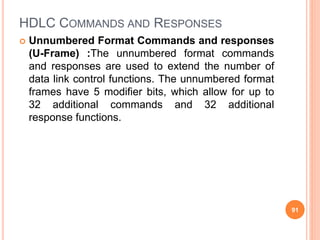 HDLC COMMANDS AND RESPONSES
 Unnumbered Format Commands and responses
(U-Frame) :The unnumbered format commands
and responses are used to extend the number of
data link control functions. The unnumbered format
frames have 5 modifier bits, which allow for up to
32 additional commands and 32 additional
response functions.
91
 