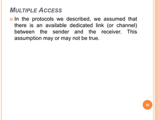 MULTIPLE ACCESS
 In the protocols we described, we assumed that
there is an available dedicated link (or channel)
between the sender and the receiver. This
assumption may or may not be true.
92
 