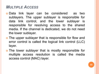 MULTIPLE ACCESS
 Data link layer can be considered as two
sublayers. The upper sublayer is responsible for
data link control, and the lower sublayer is
responsible for resolving access to the shared
media. If the channel is dedicated, we do not need
the lower sublayer.
 The upper sublayer that is responsible for flow and
error control is called the logical link control (LLC)
layer.
 The lower sublayer that is mostly responsible for
multiple access resolution is called the media
access control (MAC) layer.
93
 