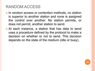 RANDOM ACCESS
 In random access or contention methods, no station
is superior to another station and none is assigned
the control over another. No station permits, or
does not permit, another station to send.
 At each instance, a station that has data to send
uses a procedure defined by the protocol to make a
decision on whether or not to send. This decision
depends on the state of the medium (idle or busy).
95
 