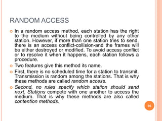 RANDOM ACCESS
 In a random access method, each station has the right
to the medium without being controlled by any other
station. However, if more than one station tries to send,
there is an access conflict-collision-and the frames will
be either destroyed or modified. To avoid access conflict
or to resolve it when it happens, each station follows a
procedure.
 Two features give this method its name.
 First, there is no scheduled time for a station to transmit.
Transmission is random among the stations. That is why
these methods are called random access.
 Second, no rules specify which station should send
next. Stations compete with one another to access the
medium. That is why these methods are also called
contention methods.
96
 