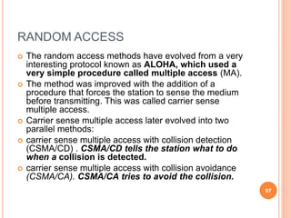 RANDOM ACCESS
 The random access methods have evolved from a very
interesting protocol known as ALOHA, which used a
very simple procedure called multiple access (MA).
 The method was improved with the addition of a
procedure that forces the station to sense the medium
before transmitting. This was called carrier sense
multiple access.
 Carrier sense multiple access later evolved into two
parallel methods:
 carrier sense multiple access with collision detection
(CSMA/CD) . CSMA/CD tells the station what to do
when a collision is detected.
 carrier sense multiple access with collision avoidance
(CSMA/CA). CSMA/CA tries to avoid the collision.
97
 