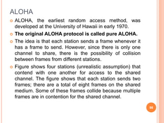ALOHA
 ALOHA, the earliest random access method, was
developed at the University of Hawaii in early 1970.
 The original ALOHA protocol is called pure ALOHA.
 The idea is that each station sends a frame whenever it
has a frame to send. However, since there is only one
channel to share, there is the possibility of collision
between frames from different stations.
 Figure shows four stations (unrealistic assumption) that
contend with one another for access to the shared
channel. The figure shows that each station sends two
frames; there are a total of eight frames on the shared
medium. Some of these frames collide because multiple
frames are in contention for the shared channel.
98
 