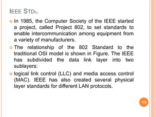 IEEE STDS.
 In 1985, the Computer Society of the IEEE started
a project, called Project 802, to set standards to
enable i...