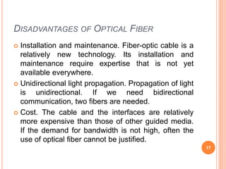 DISADVANTAGES OF OPTICAL FIBER
 Installation and maintenance. Fiber-optic cable is a
relatively new technology. Its insta...