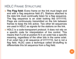 HDLC FRAME STRUCTURE
 The Flag field: Every frame on the link must begin and
end with a flag sequence field (F). Stations...