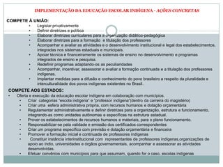 IMPLEMENTAÇÃO DA EDUCAÇÃO ESCOLAR INDÍGENA - AÇÕES CONCRETAS
COMPETE À UNIÃO:
• Legislar privativamente
• Definir diretrizes e política
• Elaborar diretrizes curriculares para a organização didático-pedagógica
• Elaborar diretrizes para a formação e titulação dos professores
• Acompanhar e avaliar as atividades e o desenvolvimento institucional e legal dos estabelecimentos,
integradas nos sistemas estaduais e municipais.
• Apoiar técnica e financeiramente os sistemas de ensino no desenvolvimento e programas
integrados de ensino e pesquisa.
• Redefinir programas adaptando-os as peculiaridades
• Acompanhar, incentivar, assessorar e avaliar a formação continuada e a titulação dos professores
indígenas.
• Implantar medidas para a difusão e conhecimento do povo brasileiro a respeito da pluralidade e
interculturalidade dos povos indígenas existentes no Brasil.
COMPETE AOS ESTADOS:
• Oferta e execução da educação escolar indígena em colaboração com municípios.
• Criar categorias “escola indígena” e “professor indígena”(dentro da carreira do magistério)
• Criar uma esfera administrativa própria, com recursos humanos e dotação orçamentária
• Regulamentar administrativamente e definir diretrizes para a organização, estrutura e funcionamento,
integrando-as como unidades autônomas e específicas na estrutura estadual.
• Prover os estabelecimentos de recursos humanos e materiais, para o pleno funcionamento.
• Responsabilizar-se pela validade e emissão dos certificados correspondentes
• Criar um programa específico com previsão e dotação orçamentária e financeira
• Promover a formação inicial e continuada de professores indígenas
• Constituir instância interinstitucional com representantes de professores indígenas,organizações de
apoio ao índio, universidades e órgãos governamentais, acompanhar e assessorar as atividades
desenvolvidas.
• Efetuar convênios com municípios para que assumam, quando for o caso, escolas indígenas
 
