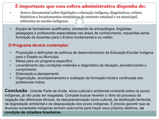 É importante que essa esfera administrativa disponha de:
 Acervo documental sobre legislação e educação indígena, diagnósticos, relatos
históricos e levantamentos estatísticos do contexto estadual e ou municipal,
referentes às escolas indígenas.
• Equipe de formadores qualificados, constando de antropólogos, lingüistas,
pedagogos e professores especialistas nas áreas de conhecimento, requeridas ainda
formação de docentes para o Ensino fundamental e ou médio.
O Programa deverá contemplar:
• Proposição e definições de políticas de desenvolvimento da Educação Escolar Indígena
para o Estado ou Município.
• Metas para um programa específico
• Levantamento das condições materiais e diagnóstico da situação, providenciando o
cumprimento.
• Elaboração e planejamento
• Organização, acompanhamento e avaliação da formação inicial e continuada dos
professores índios.
Conclusão - Grande Parte da dívida sócio-cultural e ambiental contraída sobre os povos
indígenas, já não pode ser resgatada. Compete buscar reverter o ritmo do processo de
negação das diferenças étnicas, da descaracterização sócio-cultural, da destituição territorial,
da degradação ambiental e da despopulação dos povos indígenas. É preciso garantir que as
diversas sociedades indígenas tenham autonomia para traçar seus próprios destinos, na
condição de cidadãos brasileiros.
 