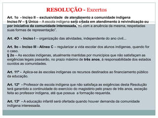 RESOLUÇÃO - Excertos
Art. 1o - Inciso II – exclusividade de atendimento a comunidade indígena
Inciso IV – § Único – A escola indígena será criada em atendimento à reivindicação ou
por iniciativa da comunidade interessada, ou com a anuência da mesma, respeitadas
suas formas de representação”.
Art. 4O - Inciso I – organização das atividades, independente do ano civil...
Art. 9o – Inciso III - Alínea C – regularizar a vida escolar dos alunos indígenas, quando for
o caso.
§ 2o – As escolas indígenas, atualmente mantidas por municípios que não satisfaçam as
exigências legais passarão, no prazo máximo de três anos, à responsabilidade dos estados
ouvidos as comunidades.
Art. 11º - Aplica-se às escolas indígenas os recursos destinados ao financiamento público
da educação.
Art. 12º - Professor de escola indígena que não satisfaça as exigências desta Resolução
terá garantido a continuidade do exercício do magistério pelo prazo de três anos, exceção
feita ao professor indígena, até que possua a formação requerida.
Art. 13º - A educação infantil será ofertada quando houver demanda da comunidade
indígena interessada.
 