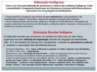 Educação Indígena:
Tem a ver com aprendizado de processos e valores do cotidiano indígena. Toda
comunidade é responsável para que as crianças se tornem indivíduos plenos.
Não tem a ver com escola ou instituições.
– historicamente os indígenas descendem de pré-colombianos e são igualitários, não
estratificados e ágrafos. Transmitem saberes de geração a geração pela oralidade.
– Há um sistema próprio de transmitir, elaborar e reelaborar conhecimentos e concepções de
mundo, produzindo ricos acervos de informações e reflexões sobre a natureza, a vida social e os
mistérios da existência humana.
Educação Escolar Indígena:
A Instituição escolar que se formou no contato do índio com os não índios
organizou-se pelo método da imposição através da negação de identidades
(Séc. XVI até metade do Século XX). Atualmente - método de pluralismo cultural
e respeito e valorização das identidades étnicas.
Primeiras instituições – Eixo: negar a diferença e assimilar os índios negando suas identidades.
De 1549 a 1759 – Eixo: catequização.
Depois serviu para a formação de mão de obra – a idéia de integração firmou-se até o final dos
anos 80. Ao tornarem-se brasileiros tinham que abandonar sua identidade.
À partir da ação de grupos junto as comunidades, ganhou novo sentido – acesso a conhecimentos
gerais sem negar cultura e a identidade dos índios. Eixo: interculturalidade e bilinguismo.
Constituição - - quebrou o viés integracionista , direito a cidadania plena, não tutelados pelo
Estado direito a uma educação escolar diferenciada, específica, intercultural e bilíngue.
 