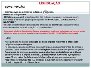 LEGISLAÇÃO
CONSTITUIÇÃO:
• prerrogativas de primeiros cidadãos brasileiros.
direito ao bilinguismo
•O Estado protegerá manifestações das culturas populares, indígenas e afro-
brasileiras e de outros grupos participantes do PROCESSO CIVILIZATÓRIO
NACIONAL”.
•O ensino de História do Brasil levará em conta as contribuições das diferentes
culturas e etnias para a formação do povo brasileiro
Notar contradição: A Constituição Federal acaba com a tutela dos indígenas e, ao mesmo tempo,
valoriza o integracionismo através da expressão PROCESSO CIVILIZATÓRIO NACIONAL
LDB:
Assegura aos indígenas utilização de suas línguas maternas e processos
próprios de aprendizagem
“O Sistema de ensino da União, desenvolverá programas integrantes de ensino e
pesquisa, para a oferta de educação bilíngüe e intercultural aos povos indígenas”.
Programas de ensino e pesquisa com o objetivos de fortalecer as práticas
socioculturais e a língua materna (...) desenvolver currículos e programas
específicos, neles incluindo conteúdos culturais correspondentes as
respectivas comunidades (...) elaborar e publicar sistematicamente material
didático específico e diferenciado.
 