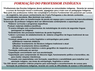 FORMAÇÃO DO PROFESSOR INDÍGENA
*Profissionais das Escolas Indígenas devem pertencer as comunidades indígenas. Deverão ter acesso
a cursos de formação inicial e continuada, planejados para o trato com as pedagogias Indígenas.
*Boa parte dos professores índios não completaram o Ensino Fundamental não passaram por cursos
de magistério, tem pouco conhecimento da Língua Portuguesa e dos demais conteúdos
considerados escolares. Mas dominam sua cultura.
*Deverá ser agente ativo na transformação da escola em espaço para o exercício da interculturalidade.
*A formação do professor indígena deve ser diferenciada contemplando a capacitação para:
*Elaborar currículos e programas específicos
Produzir materiais didático-científicos
*O ensino bilíngüe com conhecimentos de metodologias de ensino de segundas línguas
(portuguesa ou indígena)
*Entendimento dos processos históricos de perda lingüística
*Liderar o processo de estabelecimento de sistema ortográfico da língua tradicional de sua
comunidade
*Conduzir pesquisas de cunho lingüístico e antropológico para poder:
a)OElaborar materiais didáticos
b)Realizar levantamento da literatura indígena tradicional e atual
c)Realizar levantamento étnico-científicos
d)Lidar com o acervo histórico e sócio geográfico do respectivo povo.
*Formação continuada em serviço
*Capacitação concomitante com sua escolarização
*Capacitação para compreensão do discurso legal, funcionamento político e burocrático, etc.
para mediar relações interétnicas.
*Formação com especialistas com formação, experiência e sensibilidade para trabalhar com
educação indígena, nas áreas de antropologia, lingüística e outras
*Os CEE devem constituir critérios próprios para autorização e reconhecimento de cursos para
formação de professores indígenas, levando em conta as dificuldades de acesso e infra-estrutura.
 