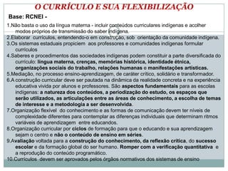 O CURRÍCULO E SUA FLEXIBILIZAÇÃO
Base: RCNEI -
1.Não basta o uso da língua materna - incluir conteúdos curriculares indígenas e acolher
modos próprios de transmissão do saber indígena.
2.Elaborar currículos, entendendo-o em construção, sob orientação da comunidade indígena.
3.Os sistemas estaduais propiciem aos professores e comunidades indígenas formular
currículos
4.Saberes e procedimentos das sociedades indígenas podem constituir a parte diversificada do
currículo: língua materna, crenças, memórias histórica, identidade étnica,
organizações sociais do trabalho, relações humanas e manifestações artísticas.
5.Mediação, no processo ensino-aprendizagem, de caráter crítico, solidário e transformador.
6.A construção curricular deve ser pautada na dinâmica da realidade concreta e na experiência
educativa vivida por alunos e professores. São aspectos fundamentais para as escolas
indígenas: a natureza dos conteúdos, a periodização do estudo, os espaços que
serão utilizados, as articulações entre as áreas de conhecimento, a escolha de temas
de interesse e a metodologia a ser desenvolvida.
7.Organização flexível do conhecimento e as formas de comunicação devem ter níveis de
complexidade diferentes para contemplar as diferenças individuais que determinam ritmos
variáveis de aprendizagem entre educandos.
8.Organização curricular por ciclos de formação para que o educando e sua aprendizagem
sejam o centro e não o conteúdo de ensino em séries.
9.Avaliação voltada para a construção do conhecimento, da reflexão crítica, do sucesso
escolar e da formação global do ser humano. Romper com a verificação quantitativa e
a reprodução do conteúdo programático.
10.Currículos devem ser aprovados pelos órgãos normativos dos sistemas de ensino
 