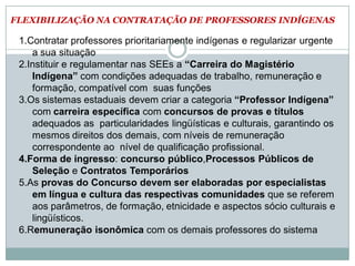FLEXIBILIZAÇÃO NA CONTRATAÇÃO DE PROFESSORES INDÍGENAS
1.Contratar professores prioritariamente indígenas e regularizar urgente
a sua situação
2.Instituir e regulamentar nas SEEs a “Carreira do Magistério
Indígena” com condições adequadas de trabalho, remuneração e
formação, compatível com suas funções
3.Os sistemas estaduais devem criar a categoria “Professor Indígena”
com carreira específica com concursos de provas e títulos
adequados as particularidades lingüísticas e culturais, garantindo os
mesmos direitos dos demais, com níveis de remuneração
correspondente ao nível de qualificação profissional.
4.Forma de ingresso: concurso público,Processos Públicos de
Seleção e Contratos Temporários
5.As provas do Concurso devem ser elaboradas por especialistas
em língua e cultura das respectivas comunidades que se referem
aos parâmetros, de formação, etnicidade e aspectos sócio culturais e
lingüísticos.
6.Remuneração isonômica com os demais professores do sistema
 